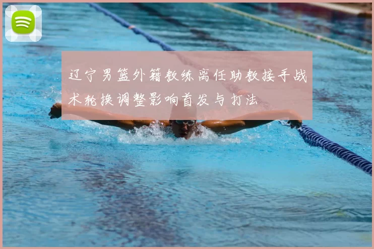 辽宁男篮外籍教练离任助教接手战术轮换调整影响首发与打法