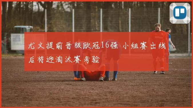 尤文提前晋级欧冠16强 小组赛出线后将迎淘汰赛考验