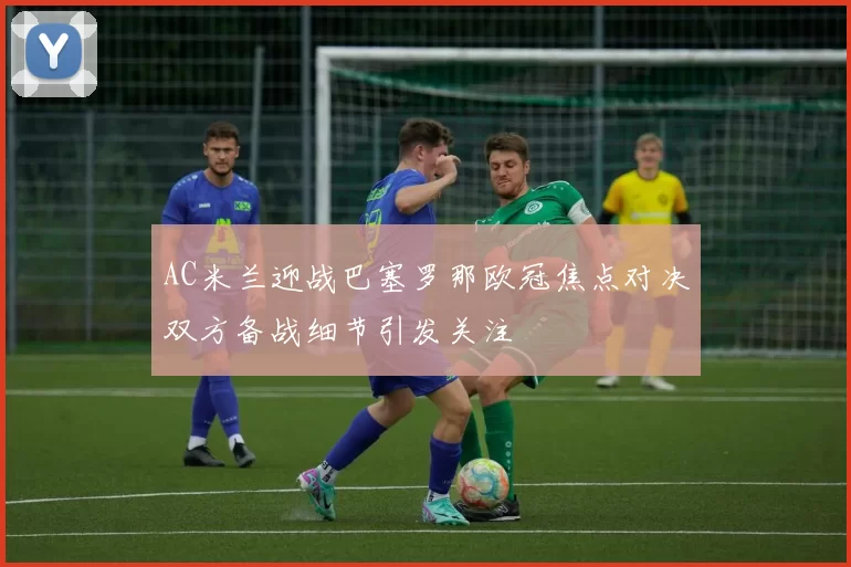 AC米兰迎战巴塞罗那欧冠焦点对决双方备战细节引发关注