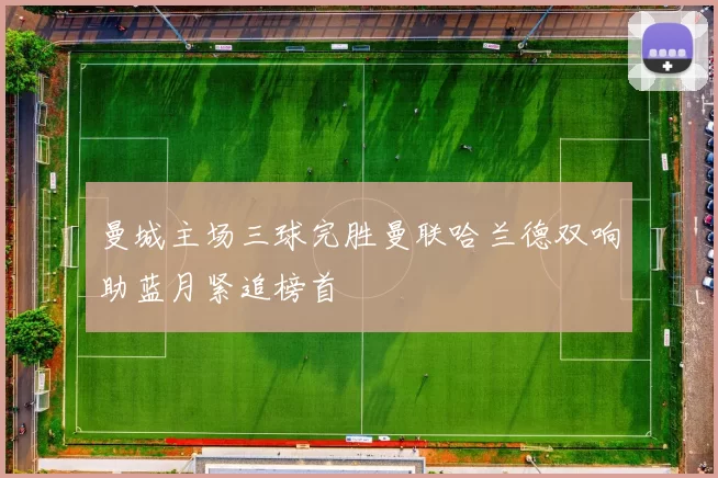 曼城主场三球完胜曼联哈兰德双响助蓝月紧追榜首