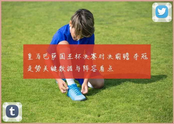 皇马巴萨国王杯决赛对决前瞻 夺冠走势关键数据与阵容看点