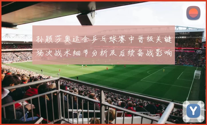 孙颖莎奥运会乒乓球赛中晋级关键场次战术细节分析及后续备战影响