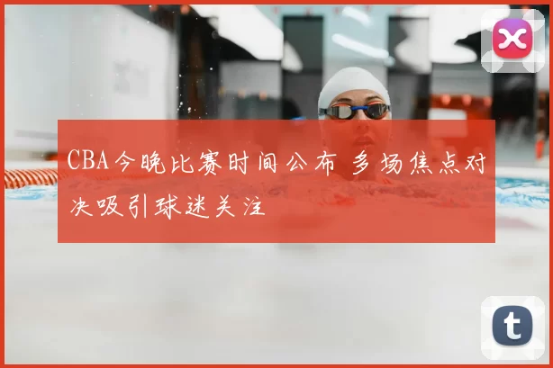 CBA今晚比赛时间公布 多场焦点对决吸引球迷关注