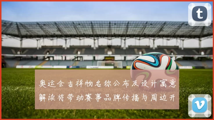 奥运会吉祥物名称公布及设计寓意解读将带动赛事品牌传播与周边开发