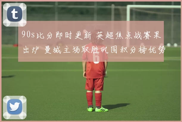 90s比分即时更新 英超焦点战赛果出炉 曼城主场取胜巩固积分榜优势