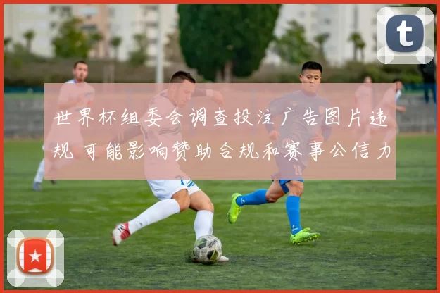 世界杯组委会调查投注广告图片违规 可能影响赞助合规和赛事公信力