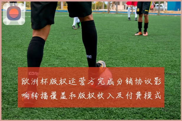 欧洲杯版权运营方完成分销协议影响转播覆盖和版权收入及付费模式