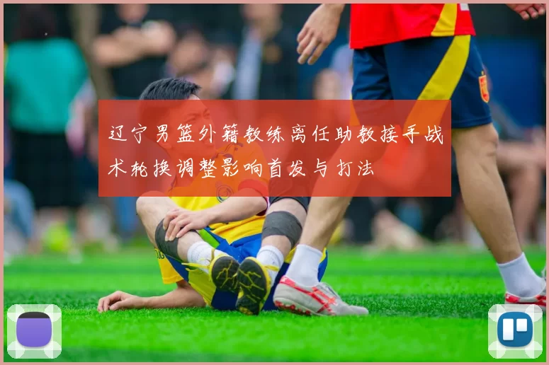 辽宁男篮外籍教练离任助教接手战术轮换调整影响首发与打法