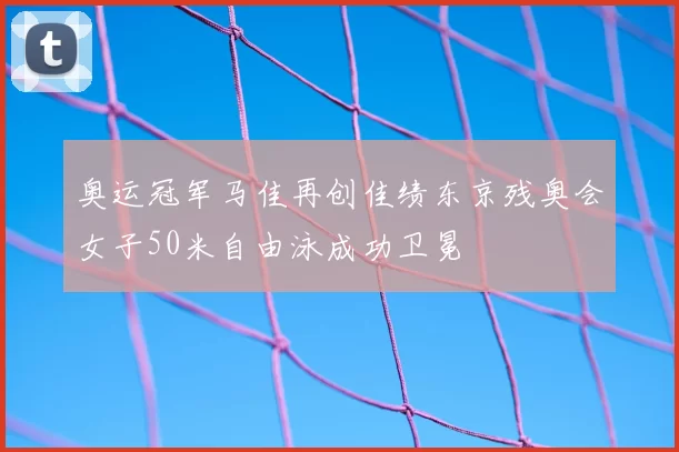 奥运冠军马佳再创佳绩东京残奥会女子50米自由泳成功卫冕