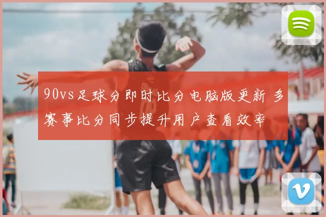90vs足球分即时比分电脑版更新 多赛事比分同步提升用户查看效率