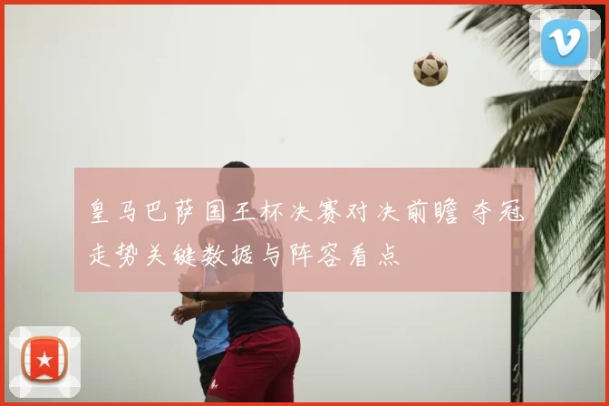 皇马巴萨国王杯决赛对决前瞻 夺冠走势关键数据与阵容看点