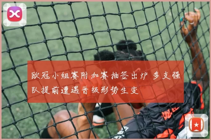 欧冠小组赛附加赛抽签出炉 多支强队提前遭遇晋级形势生变