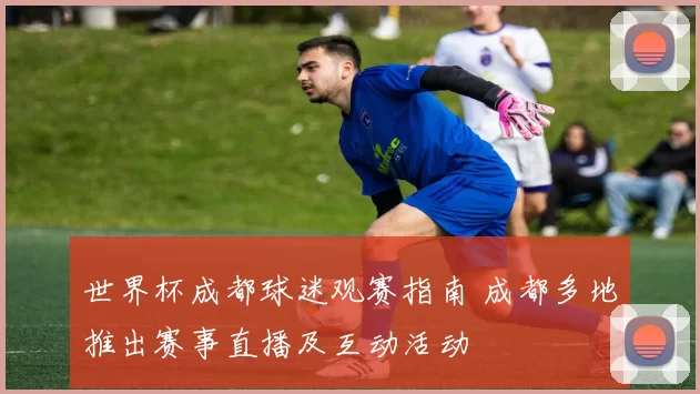 世界杯成都球迷观赛指南 成都多地推出赛事直播及互动活动