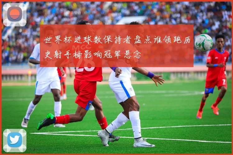 世界杯进球数保持者盘点谁领跑历史射手榜影响冠军悬念