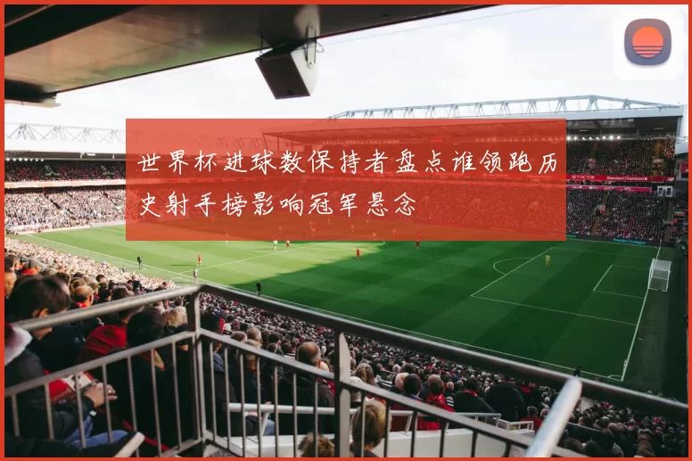 世界杯进球数保持者盘点谁领跑历史射手榜影响冠军悬念