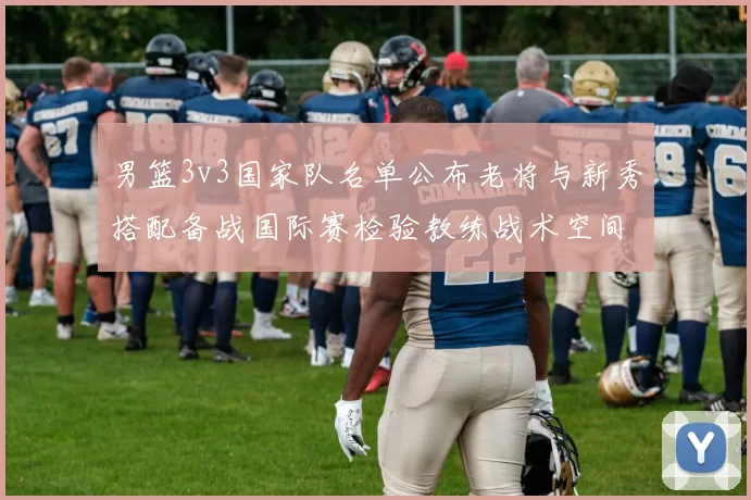 男篮3v3国家队名单公布老将与新秀搭配备战国际赛检验教练战术空间