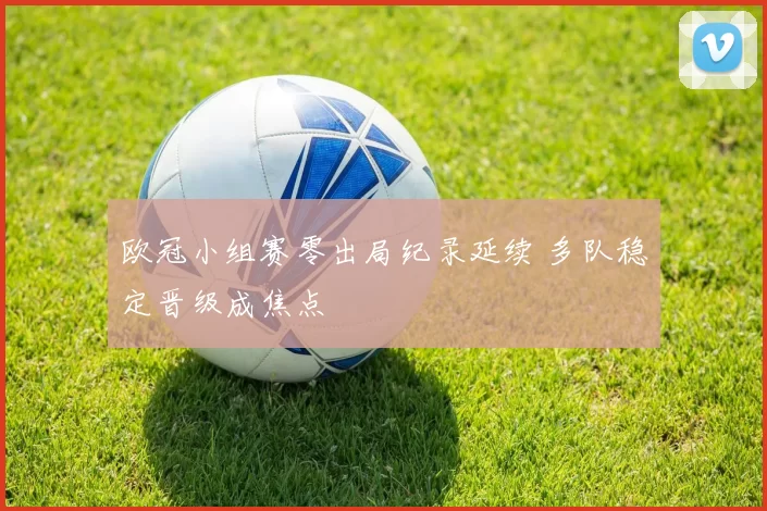 欧冠小组赛零出局纪录延续 多队稳定晋级成焦点