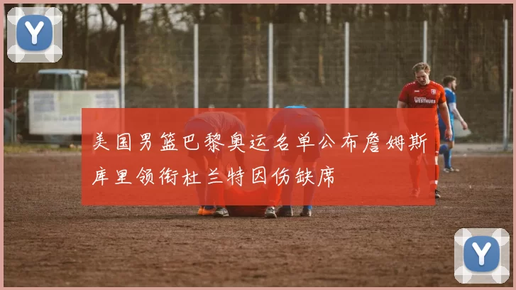 美国男篮巴黎奥运名单公布詹姆斯库里领衔杜兰特因伤缺席