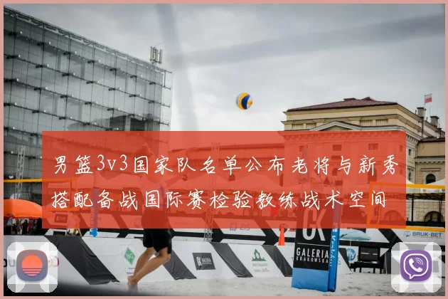 男篮3v3国家队名单公布老将与新秀搭配备战国际赛检验教练战术空间