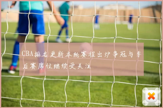 CBA排名更新本轮赛程出炉争冠与季后赛席位继续受关注