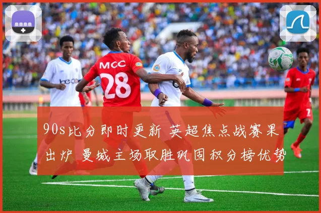 90s比分即时更新 英超焦点战赛果出炉 曼城主场取胜巩固积分榜优势