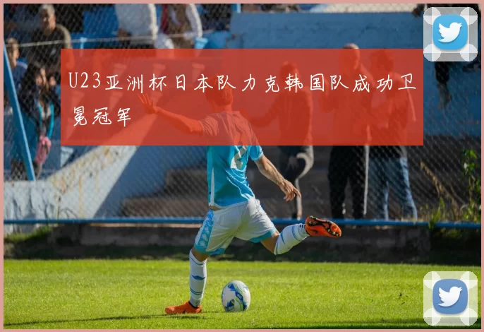 U23亚洲杯日本队力克韩国队成功卫冕冠军