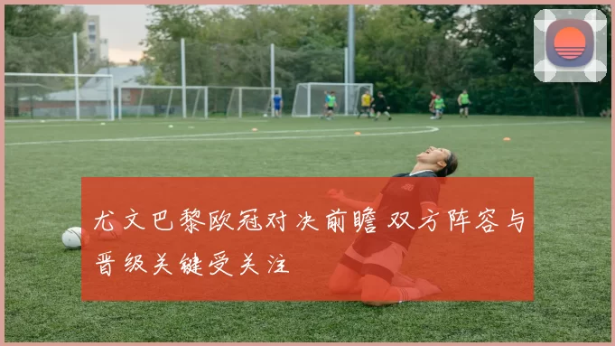 尤文巴黎欧冠对决前瞻 双方阵容与晋级关键受关注
