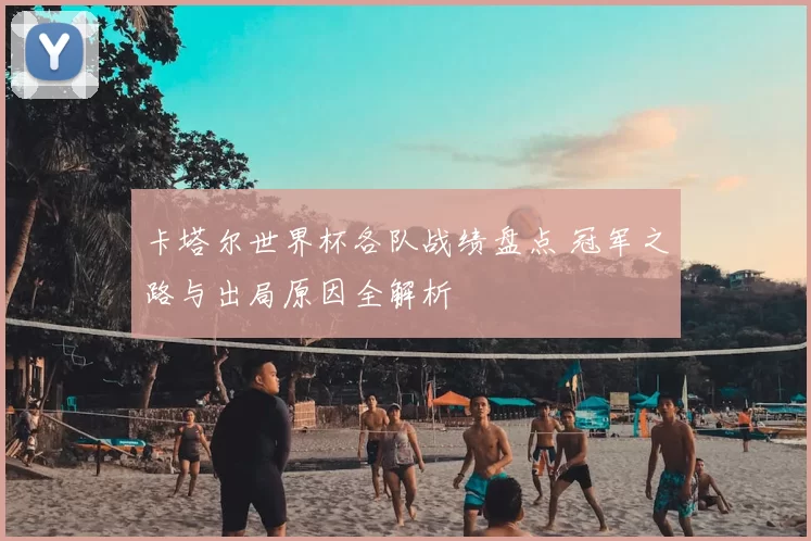 卡塔尔世界杯各队战绩盘点 冠军之路与出局原因全解析