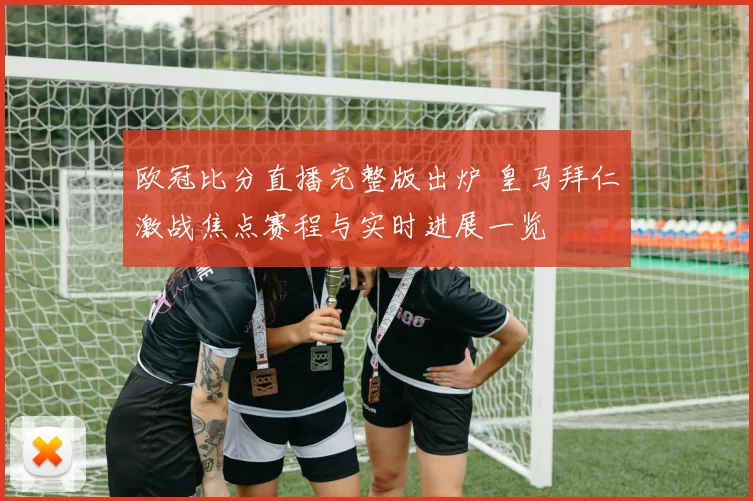 欧冠比分直播完整版出炉 皇马拜仁激战焦点赛程与实时进展一览