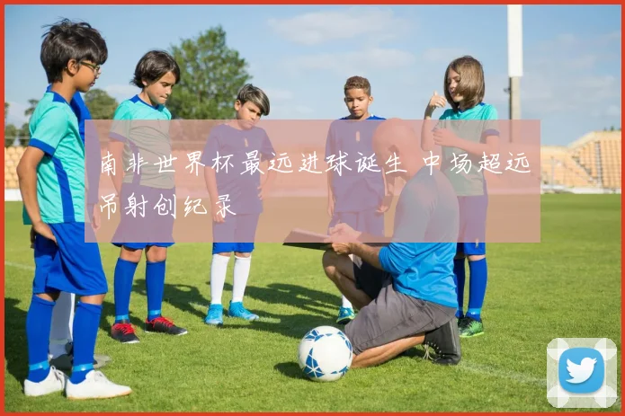 南非世界杯最远进球诞生 中场超远吊射创纪录