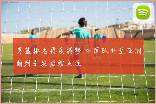 男篮排名再度调整 中国队升至亚洲前列引发后续关注