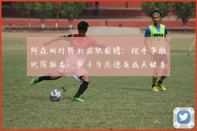 阿森纳对阵利兹联前瞻：枪手争胜巩固排名，萨卡与厄德高成关键看点