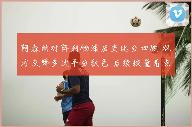 阿森纳对阵利物浦历史比分回顾 双方交锋多次平分秋色 后续较量看点十足