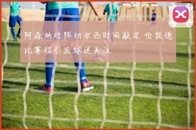 阿森纳对阵切尔西时间敲定 伦敦德比赛程引发球迷关注
