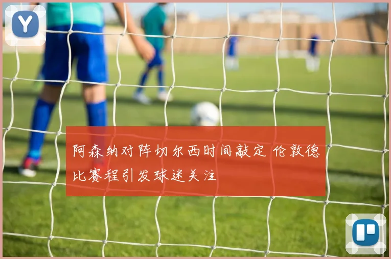 阿森纳对阵切尔西时间敲定 伦敦德比赛程引发球迷关注