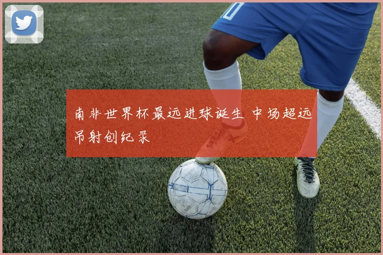 南非世界杯最远进球诞生 中场超远吊射创纪录
