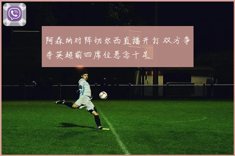 阿森纳对阵切尔西直播开打 双方争夺英超前四席位悬念十足