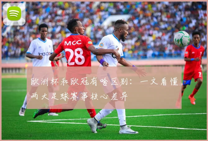 欧洲杯和欧冠有啥区别:一文看懂两大足球赛事核心差异