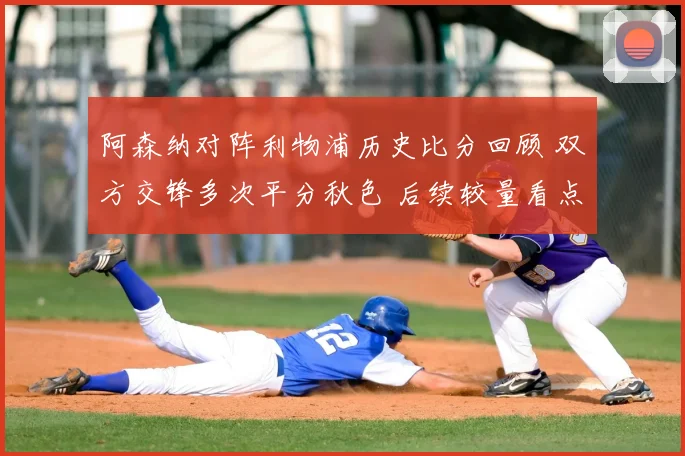 阿森纳对阵利物浦历史比分回顾 双方交锋多次平分秋色 后续较量看点十足
