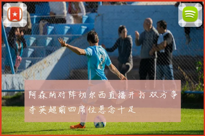 阿森纳对阵切尔西直播开打 双方争夺英超前四席位悬念十足