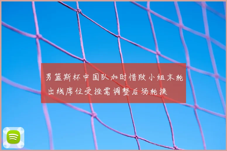 男篮斯杯中国队加时惜败小组末轮 出线席位受挫需调整后场轮换