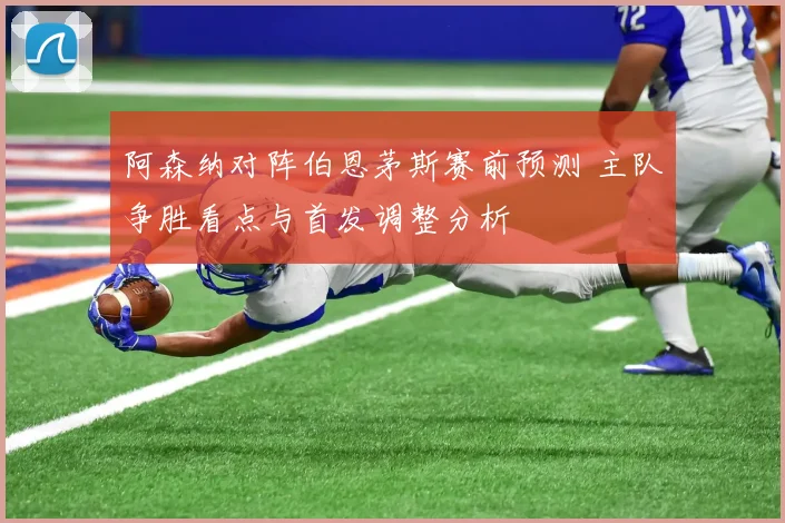 阿森纳对阵伯恩茅斯赛前预测 主队争胜看点与首发调整分析