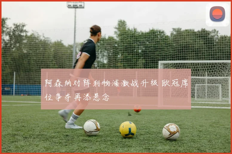 阿森纳对阵利物浦激战升级 欧冠席位争夺再添悬念