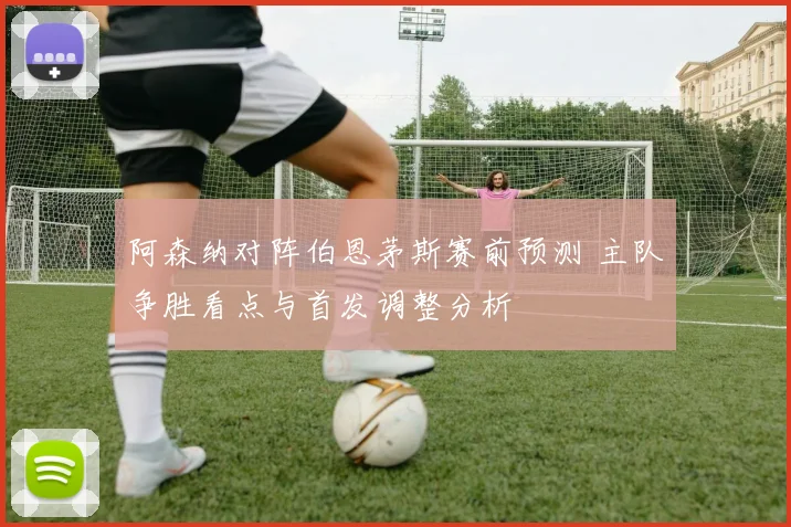 阿森纳对阵伯恩茅斯赛前预测 主队争胜看点与首发调整分析