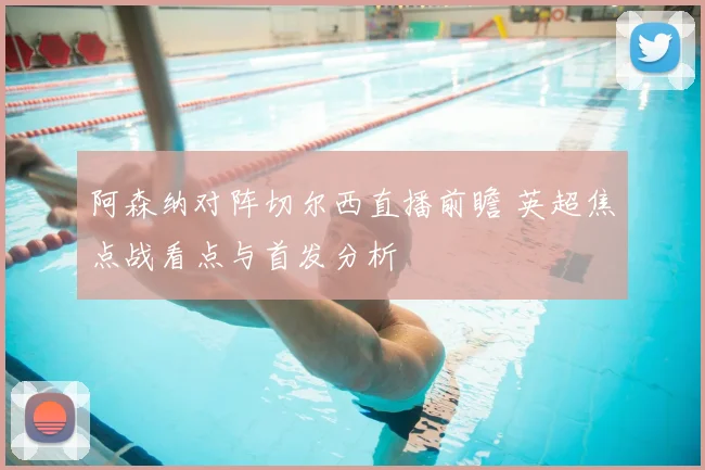 阿森纳对阵切尔西直播前瞻 英超焦点战看点与首发分析