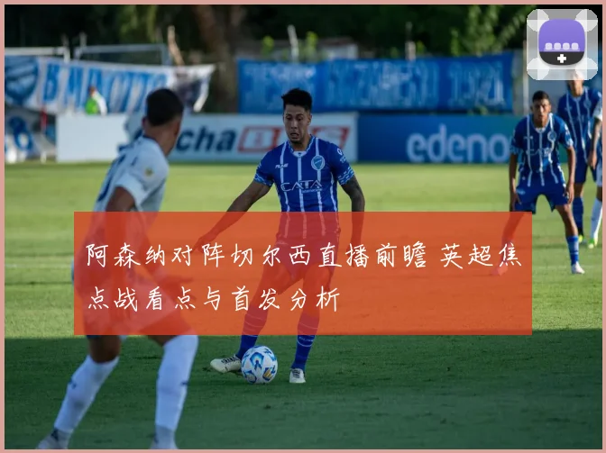 阿森纳对阵切尔西直播前瞻 英超焦点战看点与首发分析