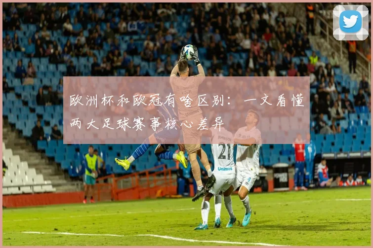 欧洲杯和欧冠有啥区别：一文看懂两大足球赛事核心差异